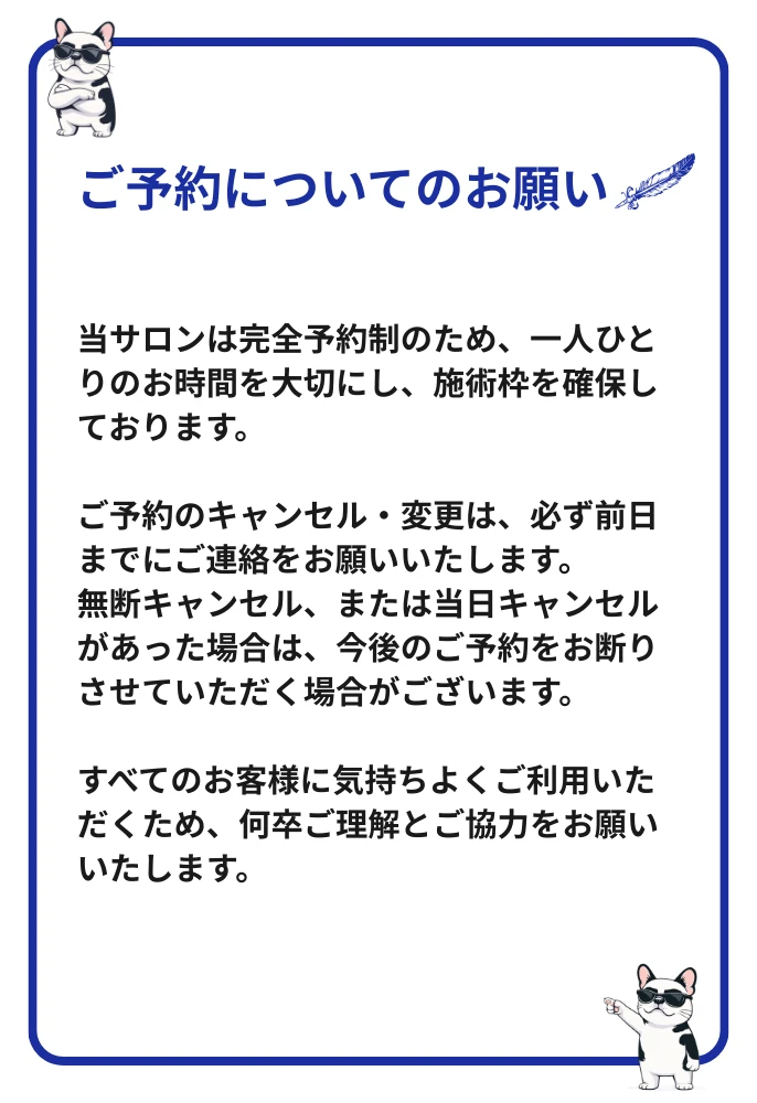 ご予約についてのお願い：当サロンは完全予約制です。キャンセル・変更は前日までにご連絡ください。無断キャンセル・当日キャンセルの場合、今後のご予約をお断りする場合がございます。